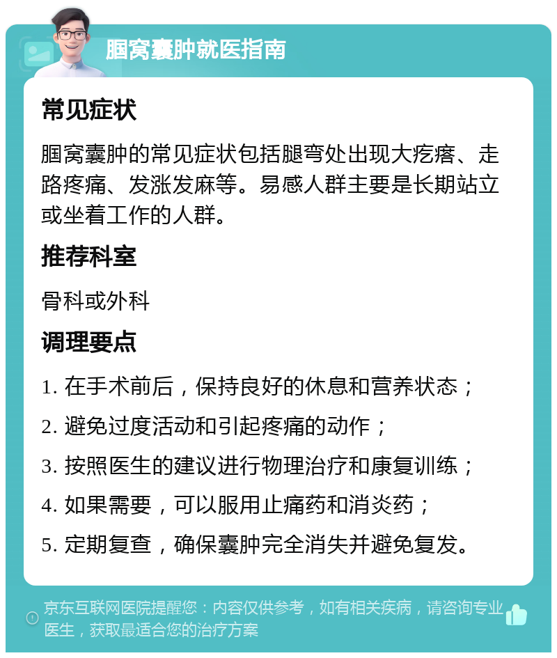 腘窝囊肿就医指南 常见症状 腘窝囊肿的常见症状包括腿弯处出现大疙瘩、走路疼痛、发涨发麻等。易感人群主要是长期站立或坐着工作的人群。 推荐科室 骨科或外科 调理要点 1. 在手术前后，保持良好的休息和营养状态； 2. 避免过度活动和引起疼痛的动作； 3. 按照医生的建议进行物理治疗和康复训练； 4. 如果需要，可以服用止痛药和消炎药； 5. 定期复查，确保囊肿完全消失并避免复发。