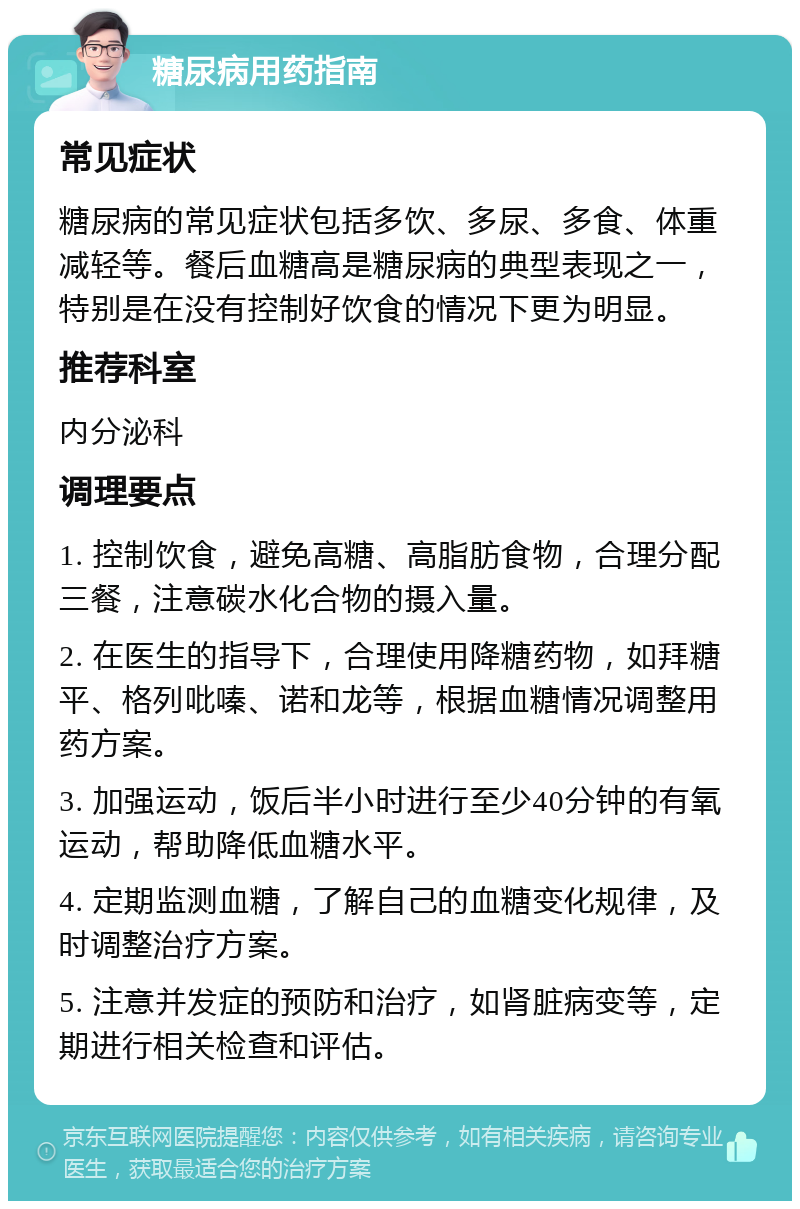 糖尿病用药指南 常见症状 糖尿病的常见症状包括多饮、多尿、多食、体重减轻等。餐后血糖高是糖尿病的典型表现之一，特别是在没有控制好饮食的情况下更为明显。 推荐科室 内分泌科 调理要点 1. 控制饮食，避免高糖、高脂肪食物，合理分配三餐，注意碳水化合物的摄入量。 2. 在医生的指导下，合理使用降糖药物，如拜糖平、格列吡嗪、诺和龙等，根据血糖情况调整用药方案。 3. 加强运动，饭后半小时进行至少40分钟的有氧运动，帮助降低血糖水平。 4. 定期监测血糖，了解自己的血糖变化规律，及时调整治疗方案。 5. 注意并发症的预防和治疗，如肾脏病变等，定期进行相关检查和评估。