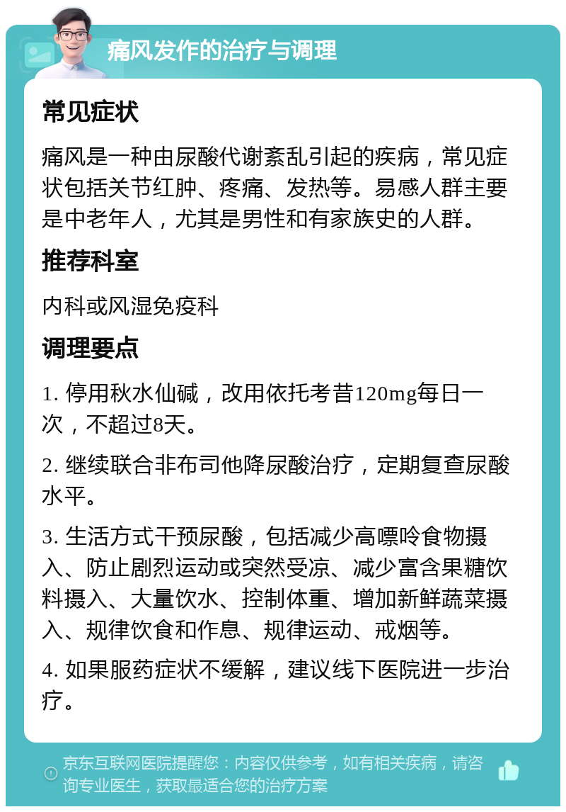 痛风发作的治疗与调理 常见症状 痛风是一种由尿酸代谢紊乱引起的疾病，常见症状包括关节红肿、疼痛、发热等。易感人群主要是中老年人，尤其是男性和有家族史的人群。 推荐科室 内科或风湿免疫科 调理要点 1. 停用秋水仙碱，改用依托考昔120mg每日一次，不超过8天。 2. 继续联合非布司他降尿酸治疗，定期复查尿酸水平。 3. 生活方式干预尿酸，包括减少高嘌呤食物摄入、防止剧烈运动或突然受凉、减少富含果糖饮料摄入、大量饮水、控制体重、增加新鲜蔬菜摄入、规律饮食和作息、规律运动、戒烟等。 4. 如果服药症状不缓解，建议线下医院进一步治疗。