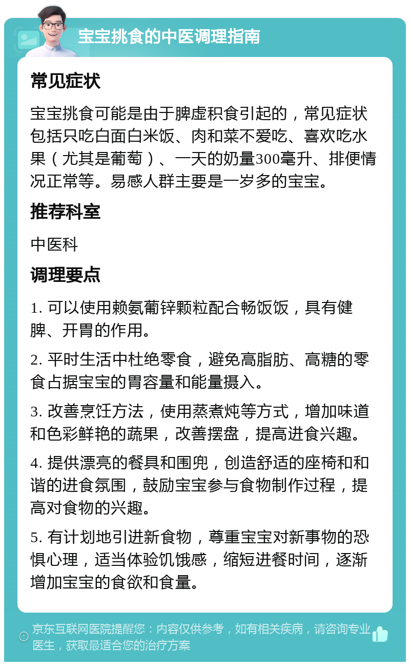 宝宝挑食的中医调理指南 常见症状 宝宝挑食可能是由于脾虚积食引起的，常见症状包括只吃白面白米饭、肉和菜不爱吃、喜欢吃水果（尤其是葡萄）、一天的奶量300毫升、排便情况正常等。易感人群主要是一岁多的宝宝。 推荐科室 中医科 调理要点 1. 可以使用赖氨葡锌颗粒配合畅饭饭，具有健脾、开胃的作用。 2. 平时生活中杜绝零食，避免高脂肪、高糖的零食占据宝宝的胃容量和能量摄入。 3. 改善烹饪方法，使用蒸煮炖等方式，增加味道和色彩鲜艳的蔬果，改善摆盘，提高进食兴趣。 4. 提供漂亮的餐具和围兜，创造舒适的座椅和和谐的进食氛围，鼓励宝宝参与食物制作过程，提高对食物的兴趣。 5. 有计划地引进新食物，尊重宝宝对新事物的恐惧心理，适当体验饥饿感，缩短进餐时间，逐渐增加宝宝的食欲和食量。