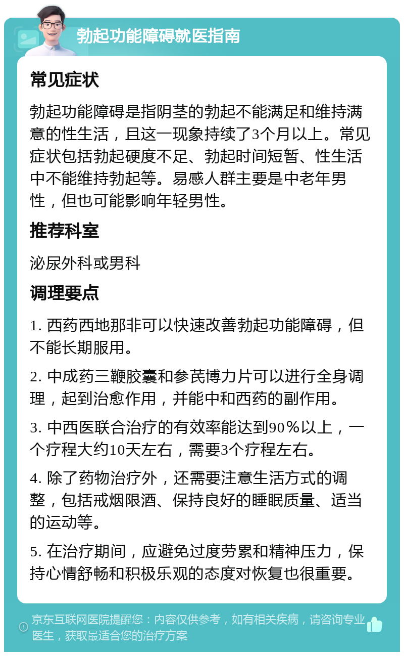 勃起功能障碍就医指南 常见症状 勃起功能障碍是指阴茎的勃起不能满足和维持满意的性生活，且这一现象持续了3个月以上。常见症状包括勃起硬度不足、勃起时间短暂、性生活中不能维持勃起等。易感人群主要是中老年男性，但也可能影响年轻男性。 推荐科室 泌尿外科或男科 调理要点 1. 西药西地那非可以快速改善勃起功能障碍，但不能长期服用。 2. 中成药三鞭胶囊和参芪博力片可以进行全身调理，起到治愈作用，并能中和西药的副作用。 3. 中西医联合治疗的有效率能达到90％以上，一个疗程大约10天左右，需要3个疗程左右。 4. 除了药物治疗外，还需要注意生活方式的调整，包括戒烟限酒、保持良好的睡眠质量、适当的运动等。 5. 在治疗期间，应避免过度劳累和精神压力，保持心情舒畅和积极乐观的态度对恢复也很重要。