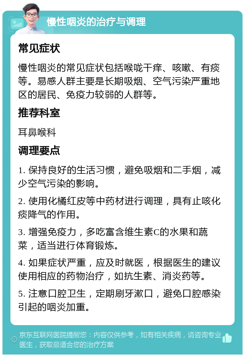 慢性咽炎的治疗与调理 常见症状 慢性咽炎的常见症状包括喉咙干痒、咳嗽、有痰等。易感人群主要是长期吸烟、空气污染严重地区的居民、免疫力较弱的人群等。 推荐科室 耳鼻喉科 调理要点 1. 保持良好的生活习惯，避免吸烟和二手烟，减少空气污染的影响。 2. 使用化橘红皮等中药材进行调理，具有止咳化痰降气的作用。 3. 增强免疫力，多吃富含维生素C的水果和蔬菜，适当进行体育锻炼。 4. 如果症状严重，应及时就医，根据医生的建议使用相应的药物治疗，如抗生素、消炎药等。 5. 注意口腔卫生，定期刷牙漱口，避免口腔感染引起的咽炎加重。