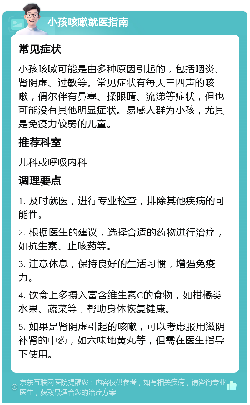 小孩咳嗽就医指南 常见症状 小孩咳嗽可能是由多种原因引起的，包括咽炎、肾阴虚、过敏等。常见症状有每天三四声的咳嗽，偶尔伴有鼻塞、揉眼睛、流涕等症状，但也可能没有其他明显症状。易感人群为小孩，尤其是免疫力较弱的儿童。 推荐科室 儿科或呼吸内科 调理要点 1. 及时就医，进行专业检查，排除其他疾病的可能性。 2. 根据医生的建议，选择合适的药物进行治疗，如抗生素、止咳药等。 3. 注意休息，保持良好的生活习惯，增强免疫力。 4. 饮食上多摄入富含维生素C的食物，如柑橘类水果、蔬菜等，帮助身体恢复健康。 5. 如果是肾阴虚引起的咳嗽，可以考虑服用滋阴补肾的中药，如六味地黄丸等，但需在医生指导下使用。