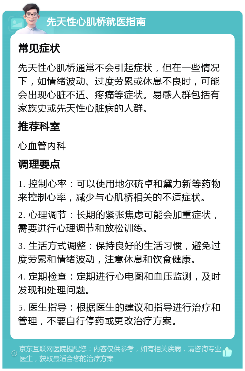 先天性心肌桥就医指南 常见症状 先天性心肌桥通常不会引起症状，但在一些情况下，如情绪波动、过度劳累或休息不良时，可能会出现心脏不适、疼痛等症状。易感人群包括有家族史或先天性心脏病的人群。 推荐科室 心血管内科 调理要点 1. 控制心率：可以使用地尔硫卓和黛力新等药物来控制心率，减少与心肌桥相关的不适症状。 2. 心理调节：长期的紧张焦虑可能会加重症状，需要进行心理调节和放松训练。 3. 生活方式调整：保持良好的生活习惯，避免过度劳累和情绪波动，注意休息和饮食健康。 4. 定期检查：定期进行心电图和血压监测，及时发现和处理问题。 5. 医生指导：根据医生的建议和指导进行治疗和管理，不要自行停药或更改治疗方案。