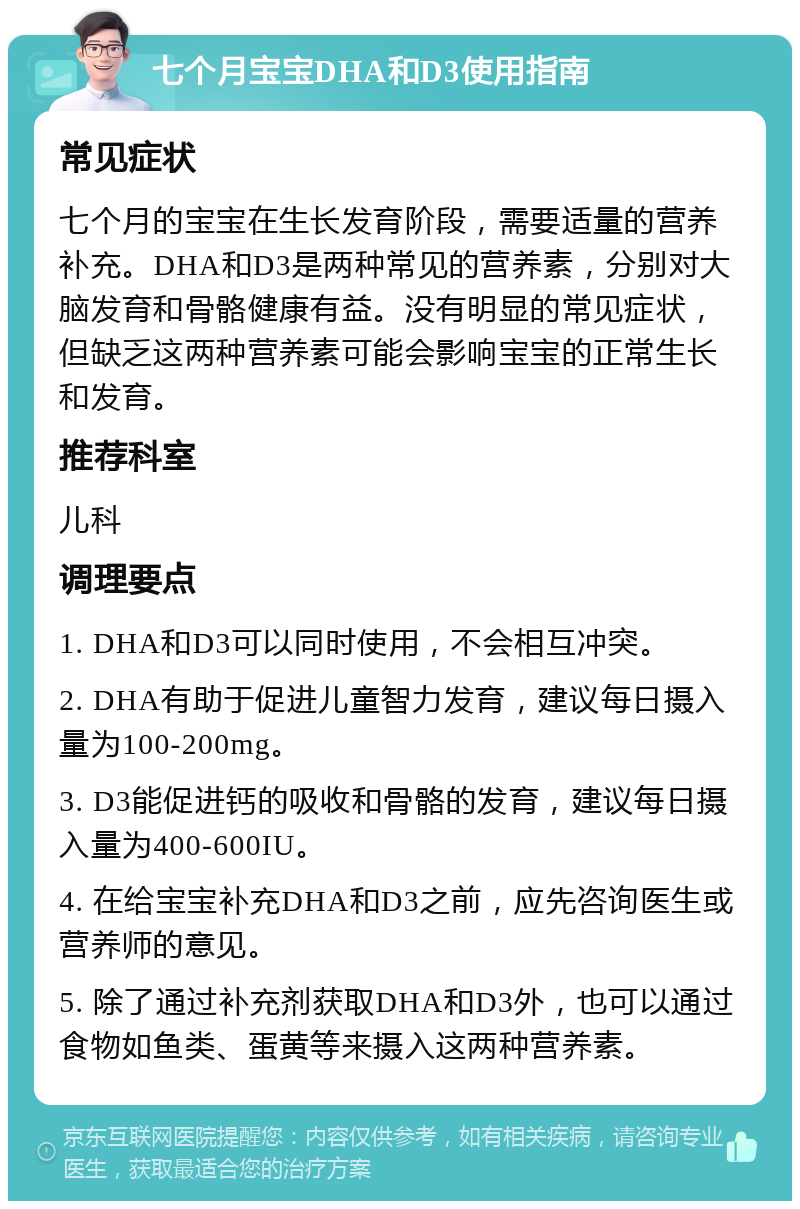 七个月宝宝DHA和D3使用指南 常见症状 七个月的宝宝在生长发育阶段，需要适量的营养补充。DHA和D3是两种常见的营养素，分别对大脑发育和骨骼健康有益。没有明显的常见症状，但缺乏这两种营养素可能会影响宝宝的正常生长和发育。 推荐科室 儿科 调理要点 1. DHA和D3可以同时使用，不会相互冲突。 2. DHA有助于促进儿童智力发育，建议每日摄入量为100-200mg。 3. D3能促进钙的吸收和骨骼的发育，建议每日摄入量为400-600IU。 4. 在给宝宝补充DHA和D3之前，应先咨询医生或营养师的意见。 5. 除了通过补充剂获取DHA和D3外，也可以通过食物如鱼类、蛋黄等来摄入这两种营养素。