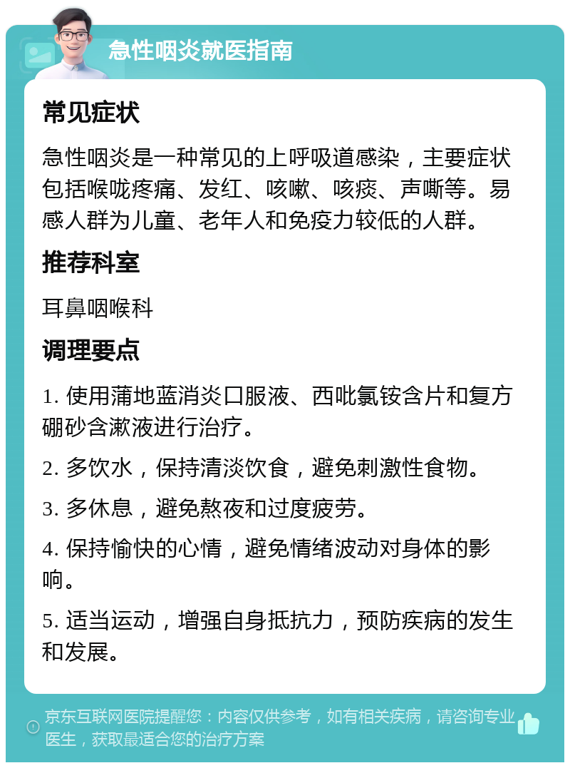 急性咽炎就医指南 常见症状 急性咽炎是一种常见的上呼吸道感染，主要症状包括喉咙疼痛、发红、咳嗽、咳痰、声嘶等。易感人群为儿童、老年人和免疫力较低的人群。 推荐科室 耳鼻咽喉科 调理要点 1. 使用蒲地蓝消炎口服液、西吡氯铵含片和复方硼砂含漱液进行治疗。 2. 多饮水，保持清淡饮食，避免刺激性食物。 3. 多休息，避免熬夜和过度疲劳。 4. 保持愉快的心情，避免情绪波动对身体的影响。 5. 适当运动，增强自身抵抗力，预防疾病的发生和发展。