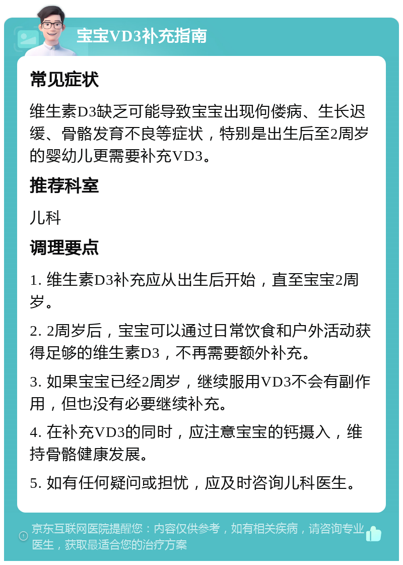 宝宝VD3补充指南 常见症状 维生素D3缺乏可能导致宝宝出现佝偻病、生长迟缓、骨骼发育不良等症状，特别是出生后至2周岁的婴幼儿更需要补充VD3。 推荐科室 儿科 调理要点 1. 维生素D3补充应从出生后开始，直至宝宝2周岁。 2. 2周岁后，宝宝可以通过日常饮食和户外活动获得足够的维生素D3，不再需要额外补充。 3. 如果宝宝已经2周岁，继续服用VD3不会有副作用，但也没有必要继续补充。 4. 在补充VD3的同时，应注意宝宝的钙摄入，维持骨骼健康发展。 5. 如有任何疑问或担忧，应及时咨询儿科医生。