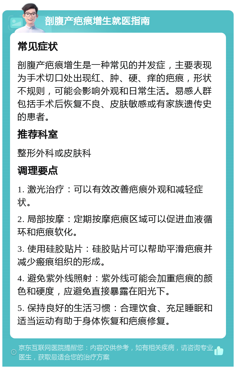 剖腹产疤痕增生就医指南 常见症状 剖腹产疤痕增生是一种常见的并发症，主要表现为手术切口处出现红、肿、硬、痒的疤痕，形状不规则，可能会影响外观和日常生活。易感人群包括手术后恢复不良、皮肤敏感或有家族遗传史的患者。 推荐科室 整形外科或皮肤科 调理要点 1. 激光治疗：可以有效改善疤痕外观和减轻症状。 2. 局部按摩：定期按摩疤痕区域可以促进血液循环和疤痕软化。 3. 使用硅胶贴片：硅胶贴片可以帮助平滑疤痕并减少瘢痕组织的形成。 4. 避免紫外线照射：紫外线可能会加重疤痕的颜色和硬度，应避免直接暴露在阳光下。 5. 保持良好的生活习惯：合理饮食、充足睡眠和适当运动有助于身体恢复和疤痕修复。