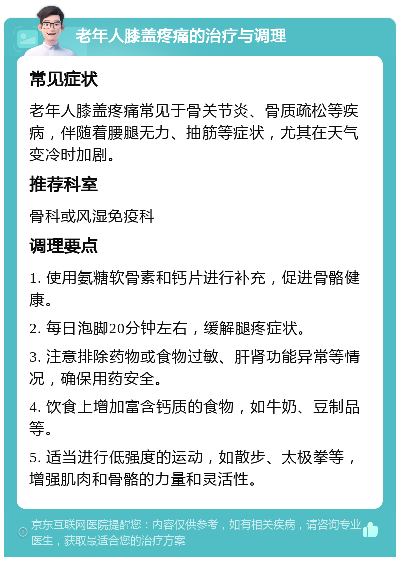 老年人膝盖疼痛的治疗与调理 常见症状 老年人膝盖疼痛常见于骨关节炎、骨质疏松等疾病，伴随着腰腿无力、抽筋等症状，尤其在天气变冷时加剧。 推荐科室 骨科或风湿免疫科 调理要点 1. 使用氨糖软骨素和钙片进行补充，促进骨骼健康。 2. 每日泡脚20分钟左右，缓解腿疼症状。 3. 注意排除药物或食物过敏、肝肾功能异常等情况，确保用药安全。 4. 饮食上增加富含钙质的食物，如牛奶、豆制品等。 5. 适当进行低强度的运动，如散步、太极拳等，增强肌肉和骨骼的力量和灵活性。