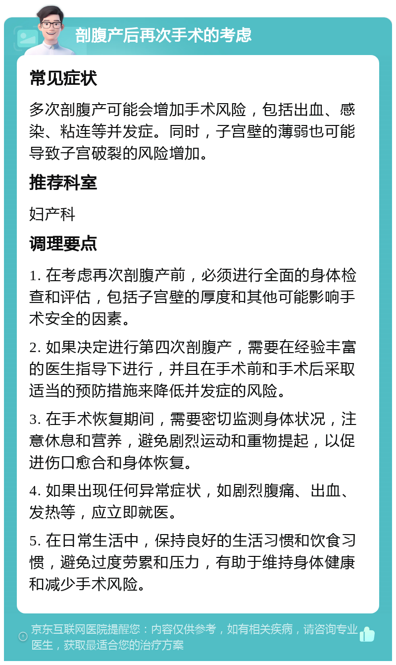 剖腹产后再次手术的考虑 常见症状 多次剖腹产可能会增加手术风险，包括出血、感染、粘连等并发症。同时，子宫壁的薄弱也可能导致子宫破裂的风险增加。 推荐科室 妇产科 调理要点 1. 在考虑再次剖腹产前，必须进行全面的身体检查和评估，包括子宫壁的厚度和其他可能影响手术安全的因素。 2. 如果决定进行第四次剖腹产，需要在经验丰富的医生指导下进行，并且在手术前和手术后采取适当的预防措施来降低并发症的风险。 3. 在手术恢复期间，需要密切监测身体状况，注意休息和营养，避免剧烈运动和重物提起，以促进伤口愈合和身体恢复。 4. 如果出现任何异常症状，如剧烈腹痛、出血、发热等，应立即就医。 5. 在日常生活中，保持良好的生活习惯和饮食习惯，避免过度劳累和压力，有助于维持身体健康和减少手术风险。