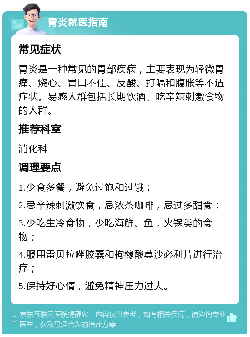 胃炎就医指南 常见症状 胃炎是一种常见的胃部疾病，主要表现为轻微胃痛、烧心、胃口不佳、反酸、打嗝和腹胀等不适症状。易感人群包括长期饮酒、吃辛辣刺激食物的人群。 推荐科室 消化科 调理要点 1.少食多餐，避免过饱和过饿； 2.忌辛辣刺激饮食，忌浓茶咖啡，忌过多甜食； 3.少吃生冷食物，少吃海鲜、鱼，火锅类的食物； 4.服用雷贝拉唑胶囊和枸橼酸莫沙必利片进行治疗； 5.保持好心情，避免精神压力过大。