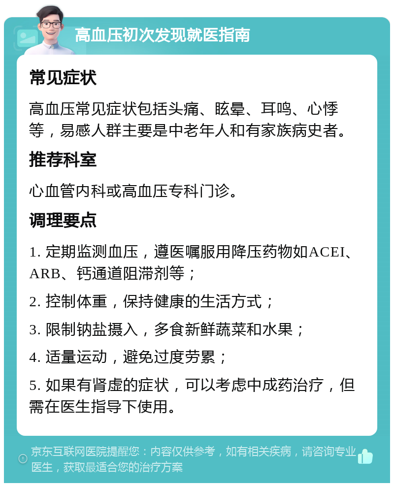 高血压初次发现就医指南 常见症状 高血压常见症状包括头痛、眩晕、耳鸣、心悸等，易感人群主要是中老年人和有家族病史者。 推荐科室 心血管内科或高血压专科门诊。 调理要点 1. 定期监测血压，遵医嘱服用降压药物如ACEI、ARB、钙通道阻滞剂等； 2. 控制体重，保持健康的生活方式； 3. 限制钠盐摄入，多食新鲜蔬菜和水果； 4. 适量运动，避免过度劳累； 5. 如果有肾虚的症状，可以考虑中成药治疗，但需在医生指导下使用。