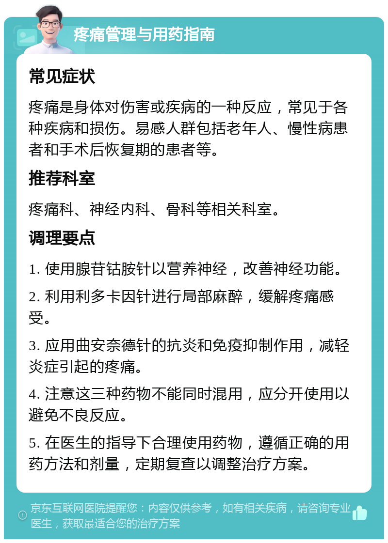 疼痛管理与用药指南 常见症状 疼痛是身体对伤害或疾病的一种反应，常见于各种疾病和损伤。易感人群包括老年人、慢性病患者和手术后恢复期的患者等。 推荐科室 疼痛科、神经内科、骨科等相关科室。 调理要点 1. 使用腺苷钴胺针以营养神经，改善神经功能。 2. 利用利多卡因针进行局部麻醉，缓解疼痛感受。 3. 应用曲安奈德针的抗炎和免疫抑制作用，减轻炎症引起的疼痛。 4. 注意这三种药物不能同时混用，应分开使用以避免不良反应。 5. 在医生的指导下合理使用药物，遵循正确的用药方法和剂量，定期复查以调整治疗方案。