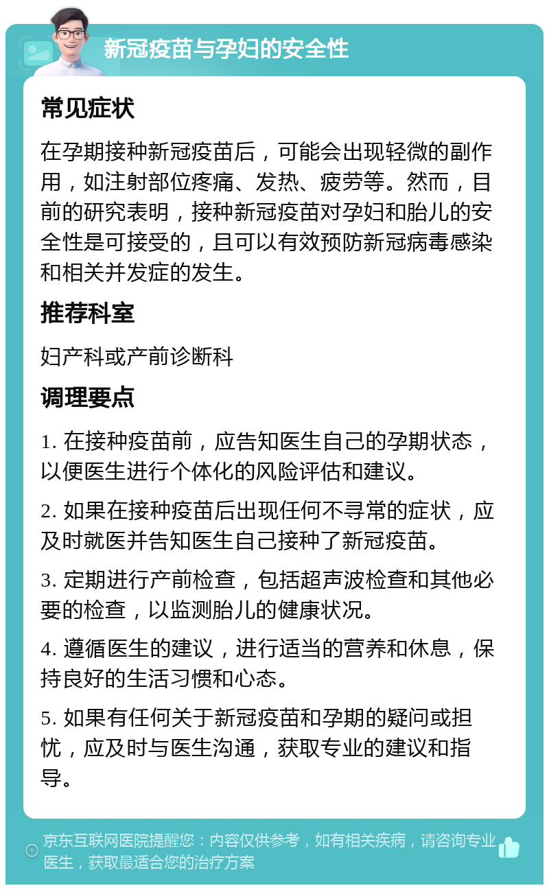 新冠疫苗与孕妇的安全性 常见症状 在孕期接种新冠疫苗后，可能会出现轻微的副作用，如注射部位疼痛、发热、疲劳等。然而，目前的研究表明，接种新冠疫苗对孕妇和胎儿的安全性是可接受的，且可以有效预防新冠病毒感染和相关并发症的发生。 推荐科室 妇产科或产前诊断科 调理要点 1. 在接种疫苗前，应告知医生自己的孕期状态，以便医生进行个体化的风险评估和建议。 2. 如果在接种疫苗后出现任何不寻常的症状，应及时就医并告知医生自己接种了新冠疫苗。 3. 定期进行产前检查，包括超声波检查和其他必要的检查，以监测胎儿的健康状况。 4. 遵循医生的建议，进行适当的营养和休息，保持良好的生活习惯和心态。 5. 如果有任何关于新冠疫苗和孕期的疑问或担忧，应及时与医生沟通，获取专业的建议和指导。