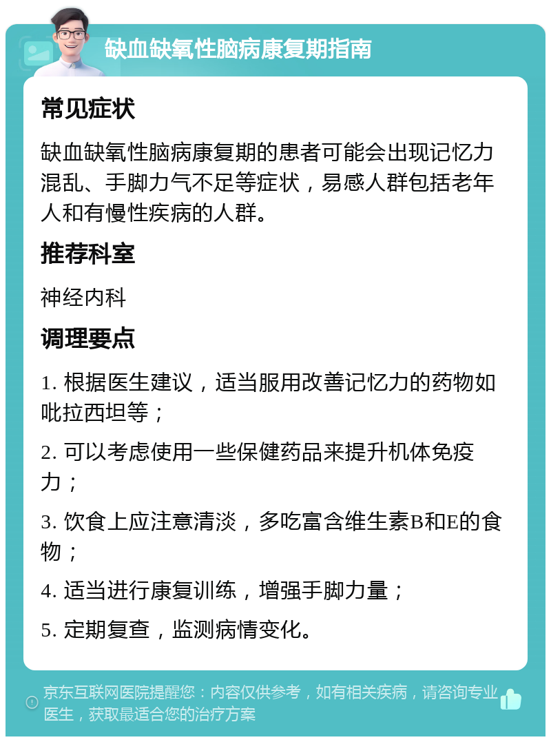 缺血缺氧性脑病康复期指南 常见症状 缺血缺氧性脑病康复期的患者可能会出现记忆力混乱、手脚力气不足等症状，易感人群包括老年人和有慢性疾病的人群。 推荐科室 神经内科 调理要点 1. 根据医生建议，适当服用改善记忆力的药物如吡拉西坦等； 2. 可以考虑使用一些保健药品来提升机体免疫力； 3. 饮食上应注意清淡，多吃富含维生素B和E的食物； 4. 适当进行康复训练，增强手脚力量； 5. 定期复查，监测病情变化。