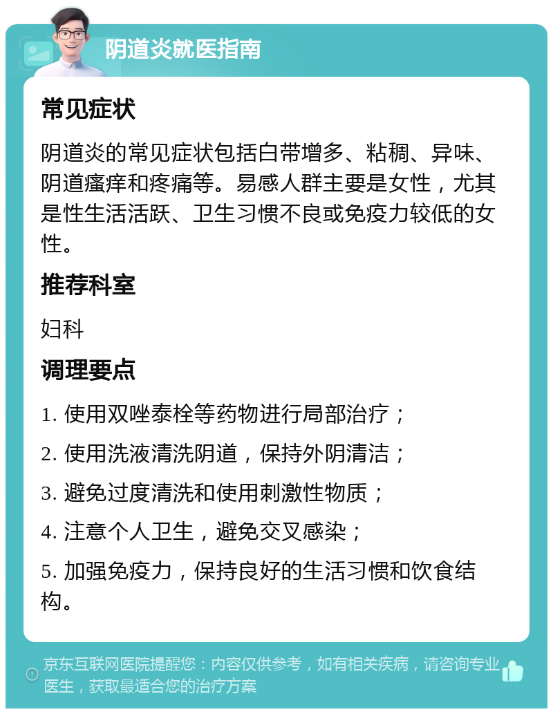 阴道炎就医指南 常见症状 阴道炎的常见症状包括白带增多、粘稠、异味、阴道瘙痒和疼痛等。易感人群主要是女性，尤其是性生活活跃、卫生习惯不良或免疫力较低的女性。 推荐科室 妇科 调理要点 1. 使用双唑泰栓等药物进行局部治疗； 2. 使用洗液清洗阴道，保持外阴清洁； 3. 避免过度清洗和使用刺激性物质； 4. 注意个人卫生，避免交叉感染； 5. 加强免疫力，保持良好的生活习惯和饮食结构。