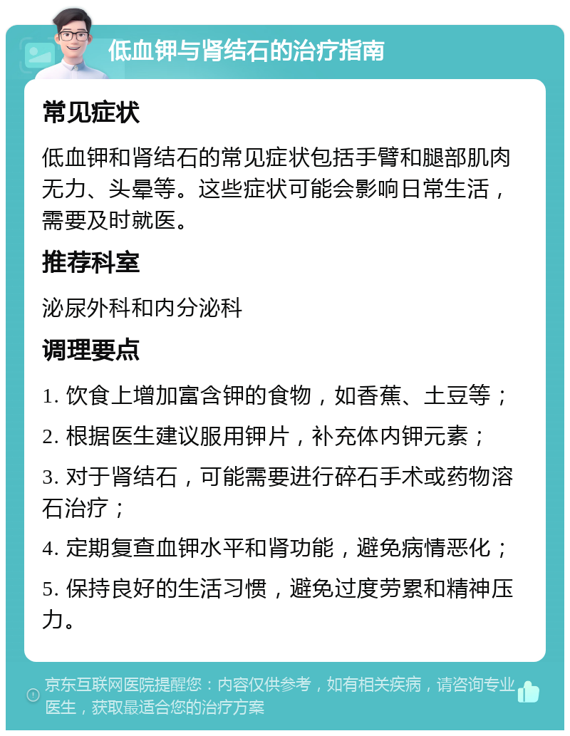 低血钾与肾结石的治疗指南 常见症状 低血钾和肾结石的常见症状包括手臂和腿部肌肉无力、头晕等。这些症状可能会影响日常生活，需要及时就医。 推荐科室 泌尿外科和内分泌科 调理要点 1. 饮食上增加富含钾的食物，如香蕉、土豆等； 2. 根据医生建议服用钾片，补充体内钾元素； 3. 对于肾结石，可能需要进行碎石手术或药物溶石治疗； 4. 定期复查血钾水平和肾功能，避免病情恶化； 5. 保持良好的生活习惯，避免过度劳累和精神压力。