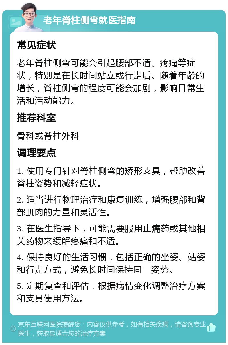 老年脊柱侧弯就医指南 常见症状 老年脊柱侧弯可能会引起腰部不适、疼痛等症状，特别是在长时间站立或行走后。随着年龄的增长，脊柱侧弯的程度可能会加剧，影响日常生活和活动能力。 推荐科室 骨科或脊柱外科 调理要点 1. 使用专门针对脊柱侧弯的矫形支具，帮助改善脊柱姿势和减轻症状。 2. 适当进行物理治疗和康复训练，增强腰部和背部肌肉的力量和灵活性。 3. 在医生指导下，可能需要服用止痛药或其他相关药物来缓解疼痛和不适。 4. 保持良好的生活习惯，包括正确的坐姿、站姿和行走方式，避免长时间保持同一姿势。 5. 定期复查和评估，根据病情变化调整治疗方案和支具使用方法。