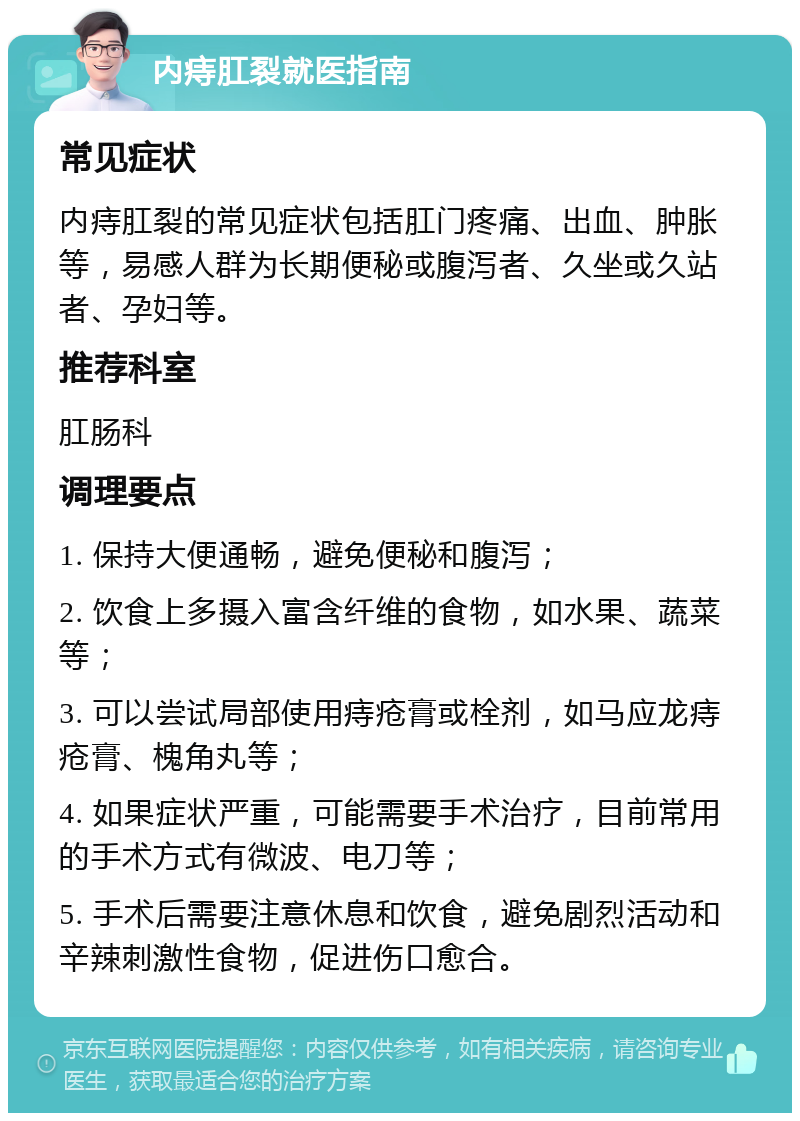 内痔肛裂就医指南 常见症状 内痔肛裂的常见症状包括肛门疼痛、出血、肿胀等，易感人群为长期便秘或腹泻者、久坐或久站者、孕妇等。 推荐科室 肛肠科 调理要点 1. 保持大便通畅，避免便秘和腹泻； 2. 饮食上多摄入富含纤维的食物，如水果、蔬菜等； 3. 可以尝试局部使用痔疮膏或栓剂，如马应龙痔疮膏、槐角丸等； 4. 如果症状严重，可能需要手术治疗，目前常用的手术方式有微波、电刀等； 5. 手术后需要注意休息和饮食，避免剧烈活动和辛辣刺激性食物，促进伤口愈合。