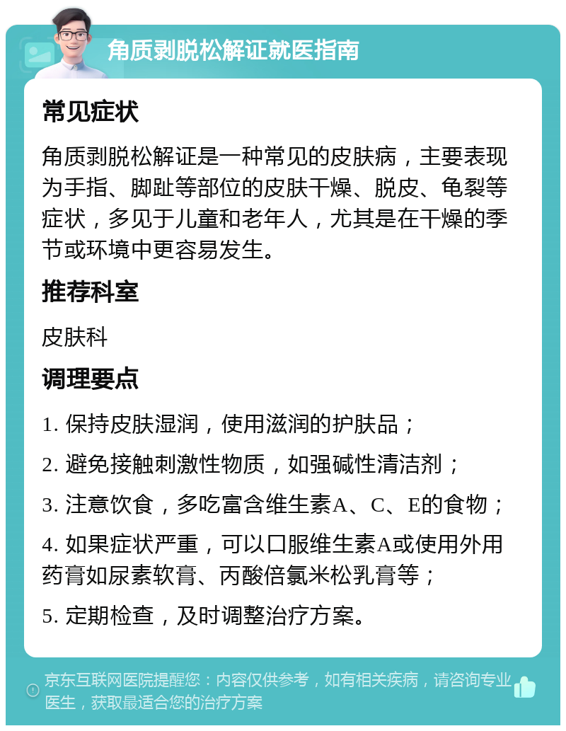 角质剥脱松解证就医指南 常见症状 角质剥脱松解证是一种常见的皮肤病，主要表现为手指、脚趾等部位的皮肤干燥、脱皮、龟裂等症状，多见于儿童和老年人，尤其是在干燥的季节或环境中更容易发生。 推荐科室 皮肤科 调理要点 1. 保持皮肤湿润，使用滋润的护肤品； 2. 避免接触刺激性物质，如强碱性清洁剂； 3. 注意饮食，多吃富含维生素A、C、E的食物； 4. 如果症状严重，可以口服维生素A或使用外用药膏如尿素软膏、丙酸倍氯米松乳膏等； 5. 定期检查，及时调整治疗方案。