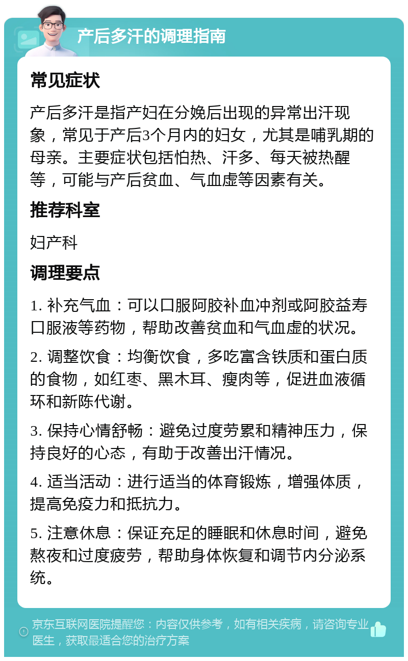 产后多汗的调理指南 常见症状 产后多汗是指产妇在分娩后出现的异常出汗现象，常见于产后3个月内的妇女，尤其是哺乳期的母亲。主要症状包括怕热、汗多、每天被热醒等，可能与产后贫血、气血虚等因素有关。 推荐科室 妇产科 调理要点 1. 补充气血：可以口服阿胶补血冲剂或阿胶益寿口服液等药物，帮助改善贫血和气血虚的状况。 2. 调整饮食：均衡饮食，多吃富含铁质和蛋白质的食物，如红枣、黑木耳、瘦肉等，促进血液循环和新陈代谢。 3. 保持心情舒畅：避免过度劳累和精神压力，保持良好的心态，有助于改善出汗情况。 4. 适当活动：进行适当的体育锻炼，增强体质，提高免疫力和抵抗力。 5. 注意休息：保证充足的睡眠和休息时间，避免熬夜和过度疲劳，帮助身体恢复和调节内分泌系统。