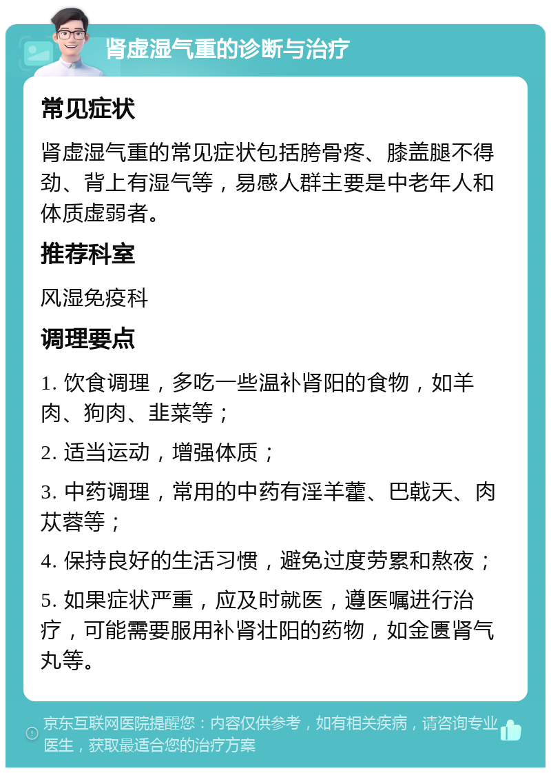 肾虚湿气重的诊断与治疗 常见症状 肾虚湿气重的常见症状包括胯骨疼、膝盖腿不得劲、背上有湿气等，易感人群主要是中老年人和体质虚弱者。 推荐科室 风湿免疫科 调理要点 1. 饮食调理，多吃一些温补肾阳的食物，如羊肉、狗肉、韭菜等； 2. 适当运动，增强体质； 3. 中药调理，常用的中药有淫羊藿、巴戟天、肉苁蓉等； 4. 保持良好的生活习惯，避免过度劳累和熬夜； 5. 如果症状严重，应及时就医，遵医嘱进行治疗，可能需要服用补肾壮阳的药物，如金匮肾气丸等。