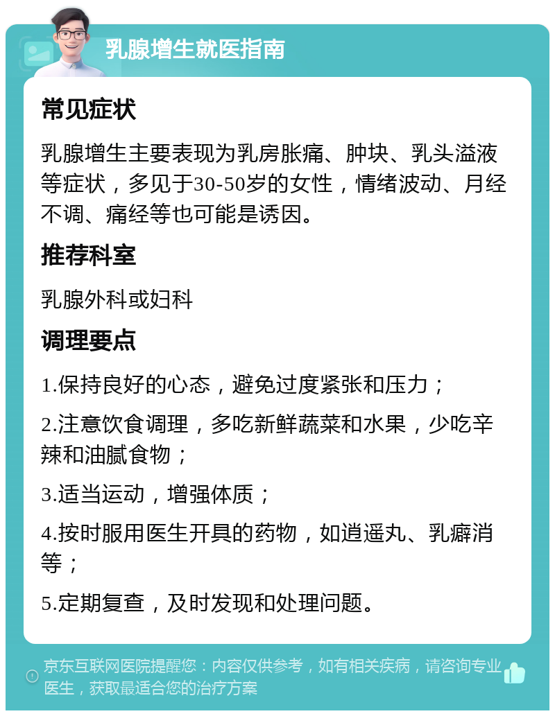 乳腺增生就医指南 常见症状 乳腺增生主要表现为乳房胀痛、肿块、乳头溢液等症状，多见于30-50岁的女性，情绪波动、月经不调、痛经等也可能是诱因。 推荐科室 乳腺外科或妇科 调理要点 1.保持良好的心态，避免过度紧张和压力； 2.注意饮食调理，多吃新鲜蔬菜和水果，少吃辛辣和油腻食物； 3.适当运动，增强体质； 4.按时服用医生开具的药物，如逍遥丸、乳癖消等； 5.定期复查，及时发现和处理问题。