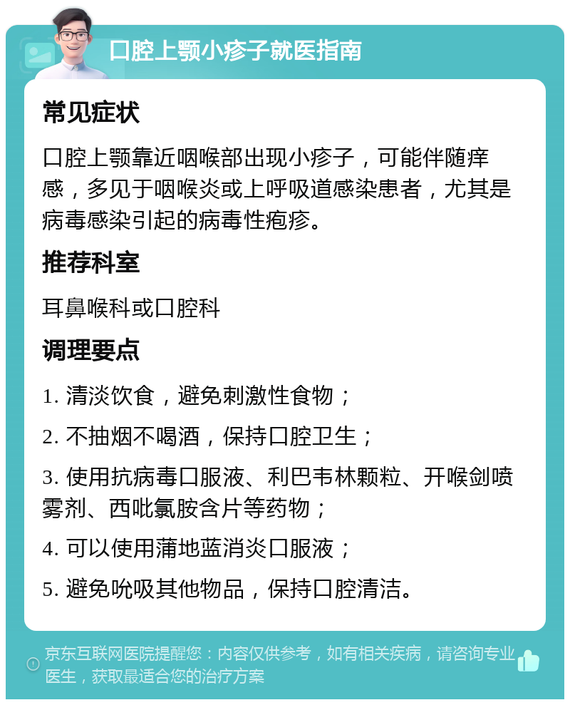 口腔上颚小疹子就医指南 常见症状 口腔上颚靠近咽喉部出现小疹子，可能伴随痒感，多见于咽喉炎或上呼吸道感染患者，尤其是病毒感染引起的病毒性疱疹。 推荐科室 耳鼻喉科或口腔科 调理要点 1. 清淡饮食，避免刺激性食物； 2. 不抽烟不喝酒，保持口腔卫生； 3. 使用抗病毒口服液、利巴韦林颗粒、开喉剑喷雾剂、西吡氯胺含片等药物； 4. 可以使用蒲地蓝消炎口服液； 5. 避免吮吸其他物品，保持口腔清洁。