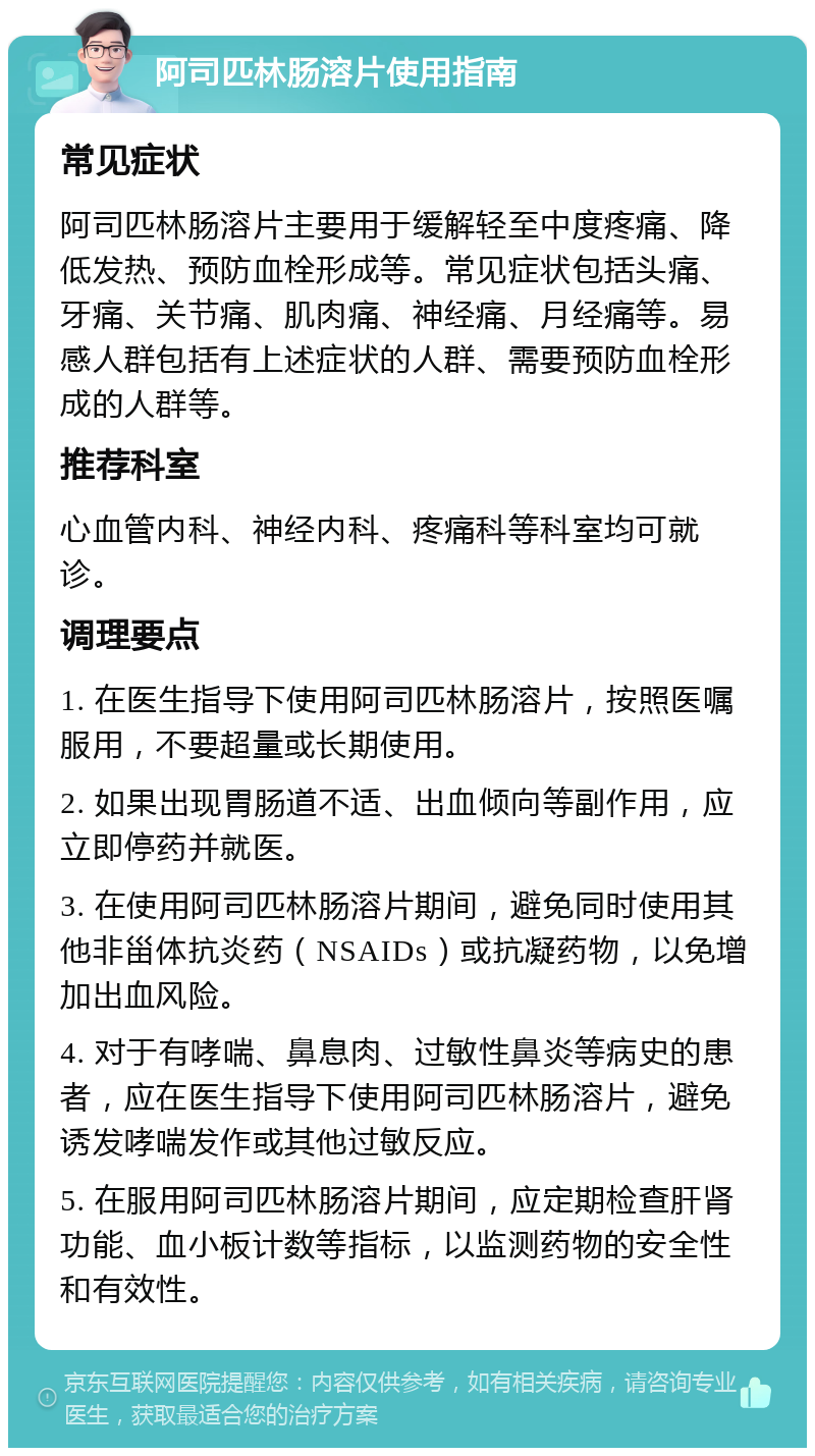 阿司匹林肠溶片使用指南 常见症状 阿司匹林肠溶片主要用于缓解轻至中度疼痛、降低发热、预防血栓形成等。常见症状包括头痛、牙痛、关节痛、肌肉痛、神经痛、月经痛等。易感人群包括有上述症状的人群、需要预防血栓形成的人群等。 推荐科室 心血管内科、神经内科、疼痛科等科室均可就诊。 调理要点 1. 在医生指导下使用阿司匹林肠溶片，按照医嘱服用，不要超量或长期使用。 2. 如果出现胃肠道不适、出血倾向等副作用，应立即停药并就医。 3. 在使用阿司匹林肠溶片期间，避免同时使用其他非甾体抗炎药（NSAIDs）或抗凝药物，以免增加出血风险。 4. 对于有哮喘、鼻息肉、过敏性鼻炎等病史的患者，应在医生指导下使用阿司匹林肠溶片，避免诱发哮喘发作或其他过敏反应。 5. 在服用阿司匹林肠溶片期间，应定期检查肝肾功能、血小板计数等指标，以监测药物的安全性和有效性。