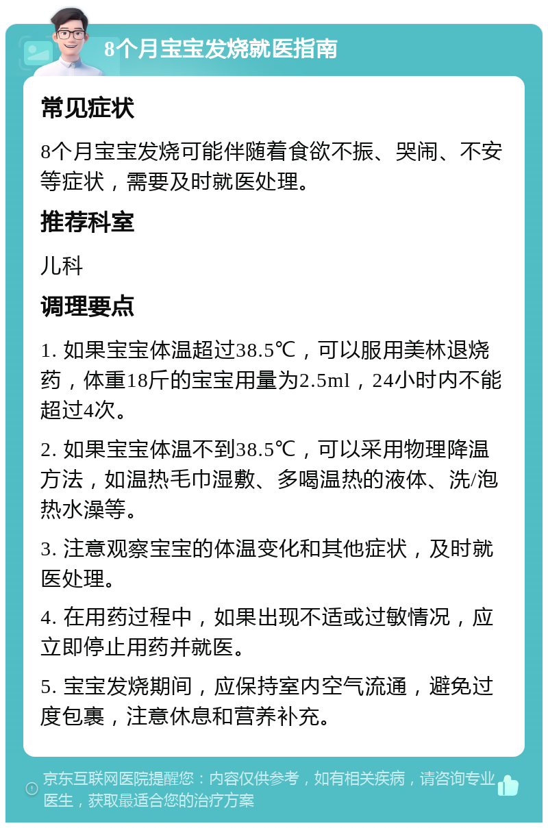 8个月宝宝发烧就医指南 常见症状 8个月宝宝发烧可能伴随着食欲不振、哭闹、不安等症状，需要及时就医处理。 推荐科室 儿科 调理要点 1. 如果宝宝体温超过38.5℃，可以服用美林退烧药，体重18斤的宝宝用量为2.5ml，24小时内不能超过4次。 2. 如果宝宝体温不到38.5℃，可以采用物理降温方法，如温热毛巾湿敷、多喝温热的液体、洗/泡热水澡等。 3. 注意观察宝宝的体温变化和其他症状，及时就医处理。 4. 在用药过程中，如果出现不适或过敏情况，应立即停止用药并就医。 5. 宝宝发烧期间，应保持室内空气流通，避免过度包裹，注意休息和营养补充。