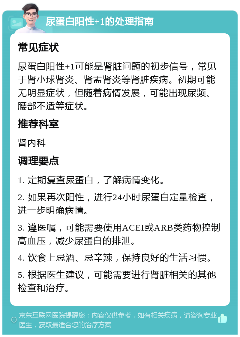 尿蛋白阳性+1的处理指南 常见症状 尿蛋白阳性+1可能是肾脏问题的初步信号，常见于肾小球肾炎、肾盂肾炎等肾脏疾病。初期可能无明显症状，但随着病情发展，可能出现尿频、腰部不适等症状。 推荐科室 肾内科 调理要点 1. 定期复查尿蛋白，了解病情变化。 2. 如果再次阳性，进行24小时尿蛋白定量检查，进一步明确病情。 3. 遵医嘱，可能需要使用ACEI或ARB类药物控制高血压，减少尿蛋白的排泄。 4. 饮食上忌酒、忌辛辣，保持良好的生活习惯。 5. 根据医生建议，可能需要进行肾脏相关的其他检查和治疗。