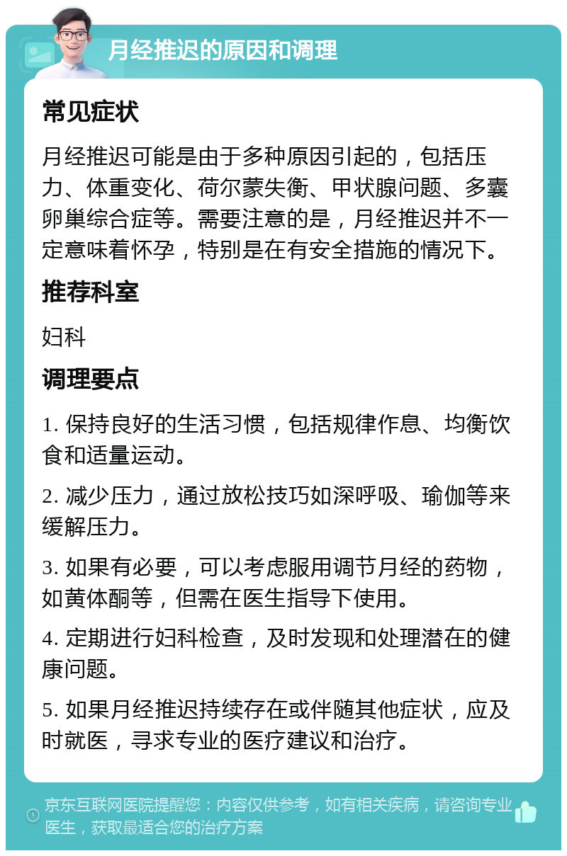 月经推迟的原因和调理 常见症状 月经推迟可能是由于多种原因引起的，包括压力、体重变化、荷尔蒙失衡、甲状腺问题、多囊卵巢综合症等。需要注意的是，月经推迟并不一定意味着怀孕，特别是在有安全措施的情况下。 推荐科室 妇科 调理要点 1. 保持良好的生活习惯，包括规律作息、均衡饮食和适量运动。 2. 减少压力，通过放松技巧如深呼吸、瑜伽等来缓解压力。 3. 如果有必要，可以考虑服用调节月经的药物，如黄体酮等，但需在医生指导下使用。 4. 定期进行妇科检查，及时发现和处理潜在的健康问题。 5. 如果月经推迟持续存在或伴随其他症状，应及时就医，寻求专业的医疗建议和治疗。