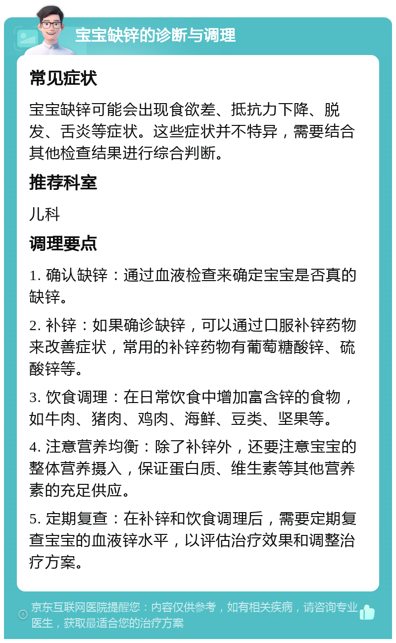 宝宝缺锌的诊断与调理 常见症状 宝宝缺锌可能会出现食欲差、抵抗力下降、脱发、舌炎等症状。这些症状并不特异，需要结合其他检查结果进行综合判断。 推荐科室 儿科 调理要点 1. 确认缺锌：通过血液检查来确定宝宝是否真的缺锌。 2. 补锌：如果确诊缺锌，可以通过口服补锌药物来改善症状，常用的补锌药物有葡萄糖酸锌、硫酸锌等。 3. 饮食调理：在日常饮食中增加富含锌的食物，如牛肉、猪肉、鸡肉、海鲜、豆类、坚果等。 4. 注意营养均衡：除了补锌外，还要注意宝宝的整体营养摄入，保证蛋白质、维生素等其他营养素的充足供应。 5. 定期复查：在补锌和饮食调理后，需要定期复查宝宝的血液锌水平，以评估治疗效果和调整治疗方案。