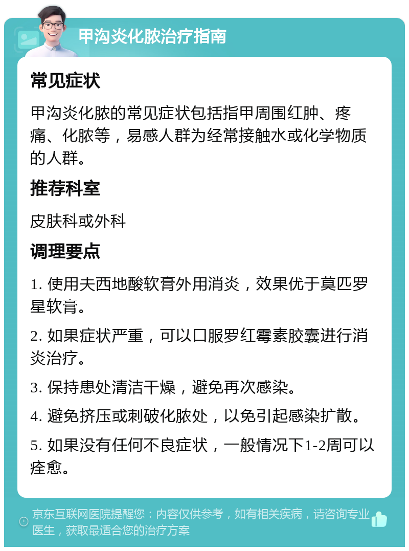 甲沟炎化脓治疗指南 常见症状 甲沟炎化脓的常见症状包括指甲周围红肿、疼痛、化脓等，易感人群为经常接触水或化学物质的人群。 推荐科室 皮肤科或外科 调理要点 1. 使用夫西地酸软膏外用消炎，效果优于莫匹罗星软膏。 2. 如果症状严重，可以口服罗红霉素胶囊进行消炎治疗。 3. 保持患处清洁干燥，避免再次感染。 4. 避免挤压或刺破化脓处，以免引起感染扩散。 5. 如果没有任何不良症状，一般情况下1-2周可以痊愈。