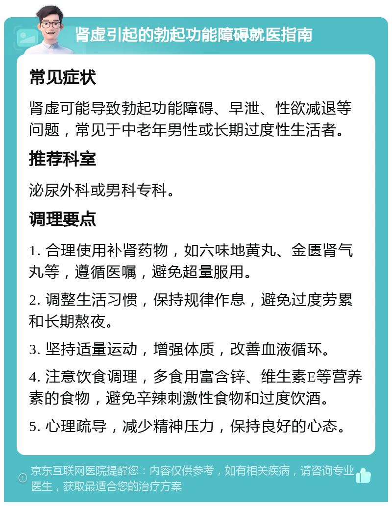 肾虚引起的勃起功能障碍就医指南 常见症状 肾虚可能导致勃起功能障碍、早泄、性欲减退等问题，常见于中老年男性或长期过度性生活者。 推荐科室 泌尿外科或男科专科。 调理要点 1. 合理使用补肾药物，如六味地黄丸、金匮肾气丸等，遵循医嘱，避免超量服用。 2. 调整生活习惯，保持规律作息，避免过度劳累和长期熬夜。 3. 坚持适量运动，增强体质，改善血液循环。 4. 注意饮食调理，多食用富含锌、维生素E等营养素的食物，避免辛辣刺激性食物和过度饮酒。 5. 心理疏导，减少精神压力，保持良好的心态。