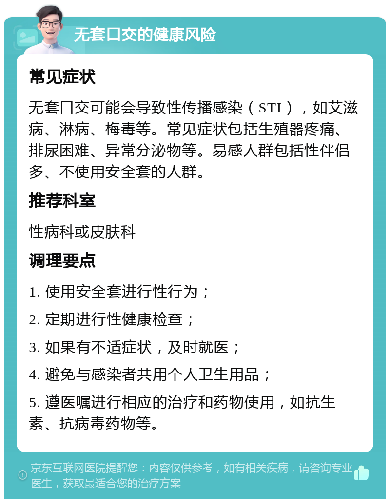 无套口交的健康风险 常见症状 无套口交可能会导致性传播感染（STI），如艾滋病、淋病、梅毒等。常见症状包括生殖器疼痛、排尿困难、异常分泌物等。易感人群包括性伴侣多、不使用安全套的人群。 推荐科室 性病科或皮肤科 调理要点 1. 使用安全套进行性行为； 2. 定期进行性健康检查； 3. 如果有不适症状，及时就医； 4. 避免与感染者共用个人卫生用品； 5. 遵医嘱进行相应的治疗和药物使用，如抗生素、抗病毒药物等。