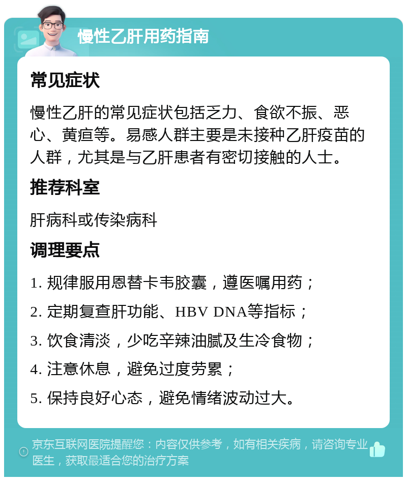 慢性乙肝用药指南 常见症状 慢性乙肝的常见症状包括乏力、食欲不振、恶心、黄疸等。易感人群主要是未接种乙肝疫苗的人群，尤其是与乙肝患者有密切接触的人士。 推荐科室 肝病科或传染病科 调理要点 1. 规律服用恩替卡韦胶囊，遵医嘱用药； 2. 定期复查肝功能、HBV DNA等指标； 3. 饮食清淡，少吃辛辣油腻及生冷食物； 4. 注意休息，避免过度劳累； 5. 保持良好心态，避免情绪波动过大。