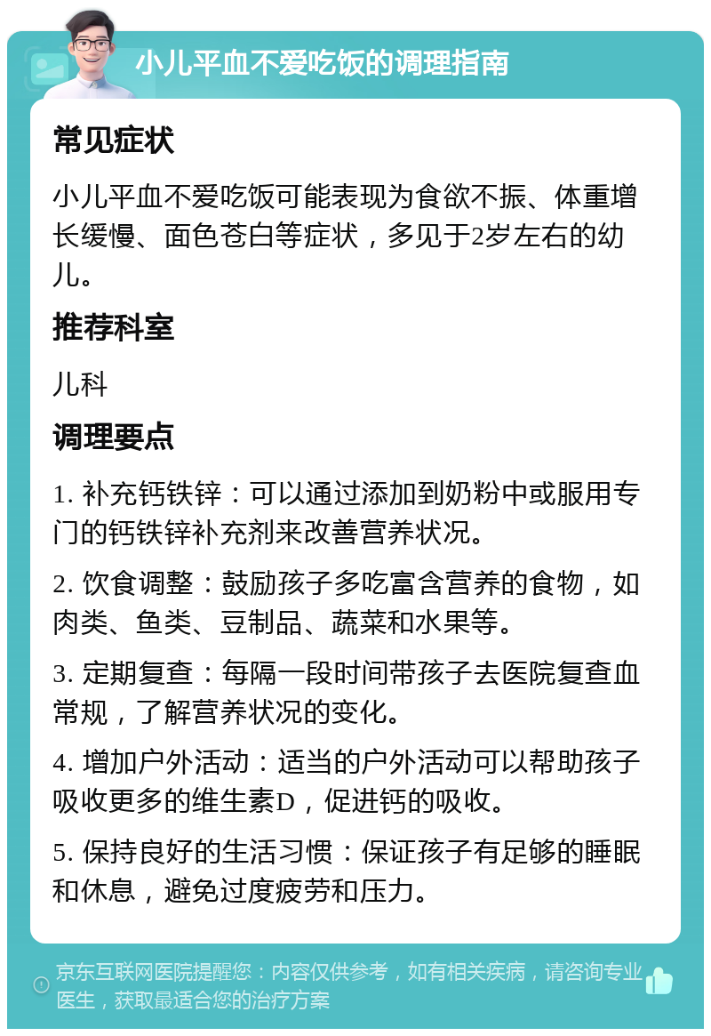 小儿平血不爱吃饭的调理指南 常见症状 小儿平血不爱吃饭可能表现为食欲不振、体重增长缓慢、面色苍白等症状，多见于2岁左右的幼儿。 推荐科室 儿科 调理要点 1. 补充钙铁锌：可以通过添加到奶粉中或服用专门的钙铁锌补充剂来改善营养状况。 2. 饮食调整：鼓励孩子多吃富含营养的食物，如肉类、鱼类、豆制品、蔬菜和水果等。 3. 定期复查：每隔一段时间带孩子去医院复查血常规，了解营养状况的变化。 4. 增加户外活动：适当的户外活动可以帮助孩子吸收更多的维生素D，促进钙的吸收。 5. 保持良好的生活习惯：保证孩子有足够的睡眠和休息，避免过度疲劳和压力。