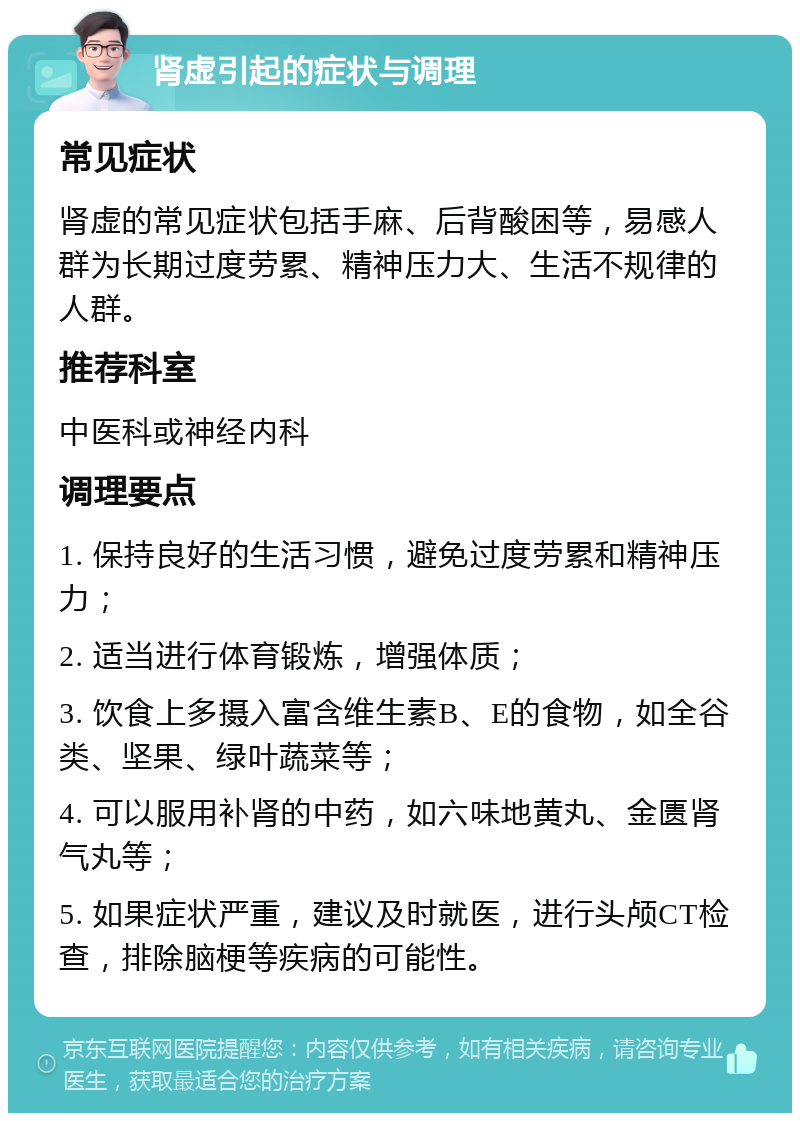 肾虚引起的症状与调理 常见症状 肾虚的常见症状包括手麻、后背酸困等，易感人群为长期过度劳累、精神压力大、生活不规律的人群。 推荐科室 中医科或神经内科 调理要点 1. 保持良好的生活习惯，避免过度劳累和精神压力； 2. 适当进行体育锻炼，增强体质； 3. 饮食上多摄入富含维生素B、E的食物，如全谷类、坚果、绿叶蔬菜等； 4. 可以服用补肾的中药，如六味地黄丸、金匮肾气丸等； 5. 如果症状严重，建议及时就医，进行头颅CT检查，排除脑梗等疾病的可能性。