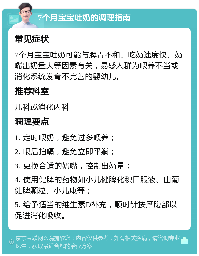 7个月宝宝吐奶的调理指南 常见症状 7个月宝宝吐奶可能与脾胃不和、吃奶速度快、奶嘴出奶量大等因素有关，易感人群为喂养不当或消化系统发育不完善的婴幼儿。 推荐科室 儿科或消化内科 调理要点 1. 定时喂奶，避免过多喂养； 2. 喂后拍嗝，避免立即平躺； 3. 更换合适的奶嘴，控制出奶量； 4. 使用健脾的药物如小儿健脾化积口服液、山葡健脾颗粒、小儿康等； 5. 给予适当的维生素D补充，顺时针按摩腹部以促进消化吸收。