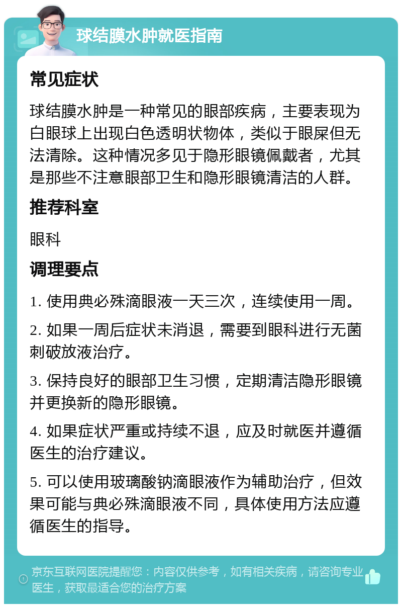 球结膜水肿就医指南 常见症状 球结膜水肿是一种常见的眼部疾病，主要表现为白眼球上出现白色透明状物体，类似于眼屎但无法清除。这种情况多见于隐形眼镜佩戴者，尤其是那些不注意眼部卫生和隐形眼镜清洁的人群。 推荐科室 眼科 调理要点 1. 使用典必殊滴眼液一天三次，连续使用一周。 2. 如果一周后症状未消退，需要到眼科进行无菌刺破放液治疗。 3. 保持良好的眼部卫生习惯，定期清洁隐形眼镜并更换新的隐形眼镜。 4. 如果症状严重或持续不退，应及时就医并遵循医生的治疗建议。 5. 可以使用玻璃酸钠滴眼液作为辅助治疗，但效果可能与典必殊滴眼液不同，具体使用方法应遵循医生的指导。