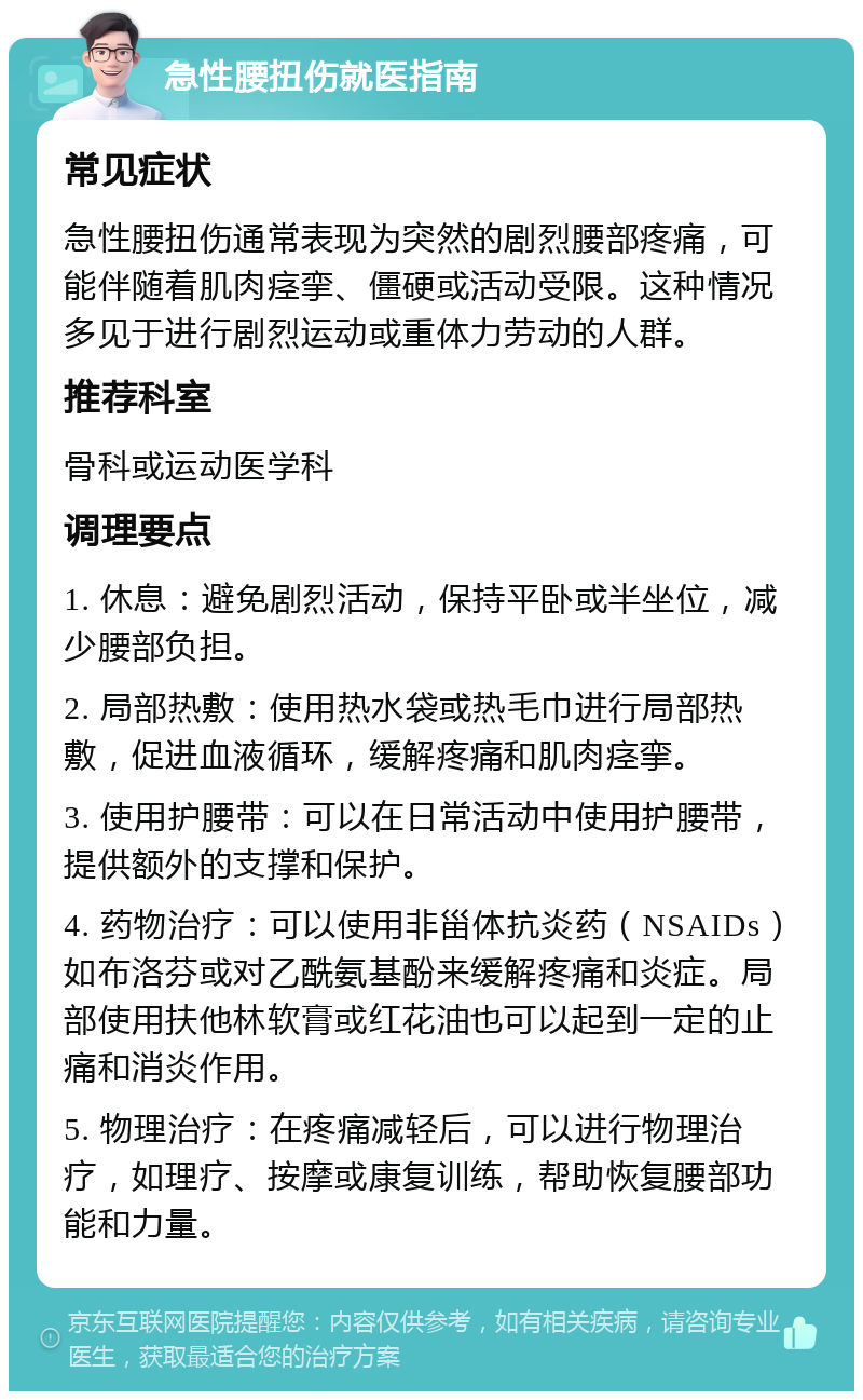 急性腰扭伤就医指南 常见症状 急性腰扭伤通常表现为突然的剧烈腰部疼痛，可能伴随着肌肉痉挛、僵硬或活动受限。这种情况多见于进行剧烈运动或重体力劳动的人群。 推荐科室 骨科或运动医学科 调理要点 1. 休息：避免剧烈活动，保持平卧或半坐位，减少腰部负担。 2. 局部热敷：使用热水袋或热毛巾进行局部热敷，促进血液循环，缓解疼痛和肌肉痉挛。 3. 使用护腰带：可以在日常活动中使用护腰带，提供额外的支撑和保护。 4. 药物治疗：可以使用非甾体抗炎药（NSAIDs）如布洛芬或对乙酰氨基酚来缓解疼痛和炎症。局部使用扶他林软膏或红花油也可以起到一定的止痛和消炎作用。 5. 物理治疗：在疼痛减轻后，可以进行物理治疗，如理疗、按摩或康复训练，帮助恢复腰部功能和力量。