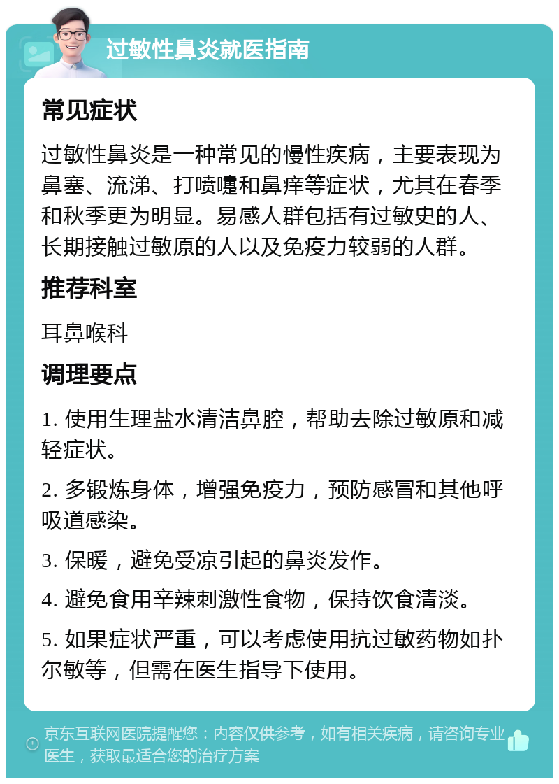 过敏性鼻炎就医指南 常见症状 过敏性鼻炎是一种常见的慢性疾病，主要表现为鼻塞、流涕、打喷嚏和鼻痒等症状，尤其在春季和秋季更为明显。易感人群包括有过敏史的人、长期接触过敏原的人以及免疫力较弱的人群。 推荐科室 耳鼻喉科 调理要点 1. 使用生理盐水清洁鼻腔，帮助去除过敏原和减轻症状。 2. 多锻炼身体，增强免疫力，预防感冒和其他呼吸道感染。 3. 保暖，避免受凉引起的鼻炎发作。 4. 避免食用辛辣刺激性食物，保持饮食清淡。 5. 如果症状严重，可以考虑使用抗过敏药物如扑尔敏等，但需在医生指导下使用。