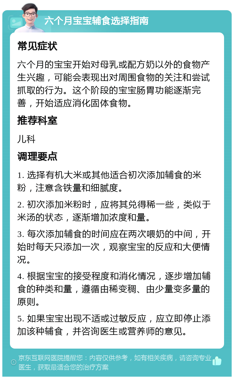 六个月宝宝辅食选择指南 常见症状 六个月的宝宝开始对母乳或配方奶以外的食物产生兴趣，可能会表现出对周围食物的关注和尝试抓取的行为。这个阶段的宝宝肠胃功能逐渐完善，开始适应消化固体食物。 推荐科室 儿科 调理要点 1. 选择有机大米或其他适合初次添加辅食的米粉，注意含铁量和细腻度。 2. 初次添加米粉时，应将其兑得稀一些，类似于米汤的状态，逐渐增加浓度和量。 3. 每次添加辅食的时间应在两次喂奶的中间，开始时每天只添加一次，观察宝宝的反应和大便情况。 4. 根据宝宝的接受程度和消化情况，逐步增加辅食的种类和量，遵循由稀变稠、由少量变多量的原则。 5. 如果宝宝出现不适或过敏反应，应立即停止添加该种辅食，并咨询医生或营养师的意见。