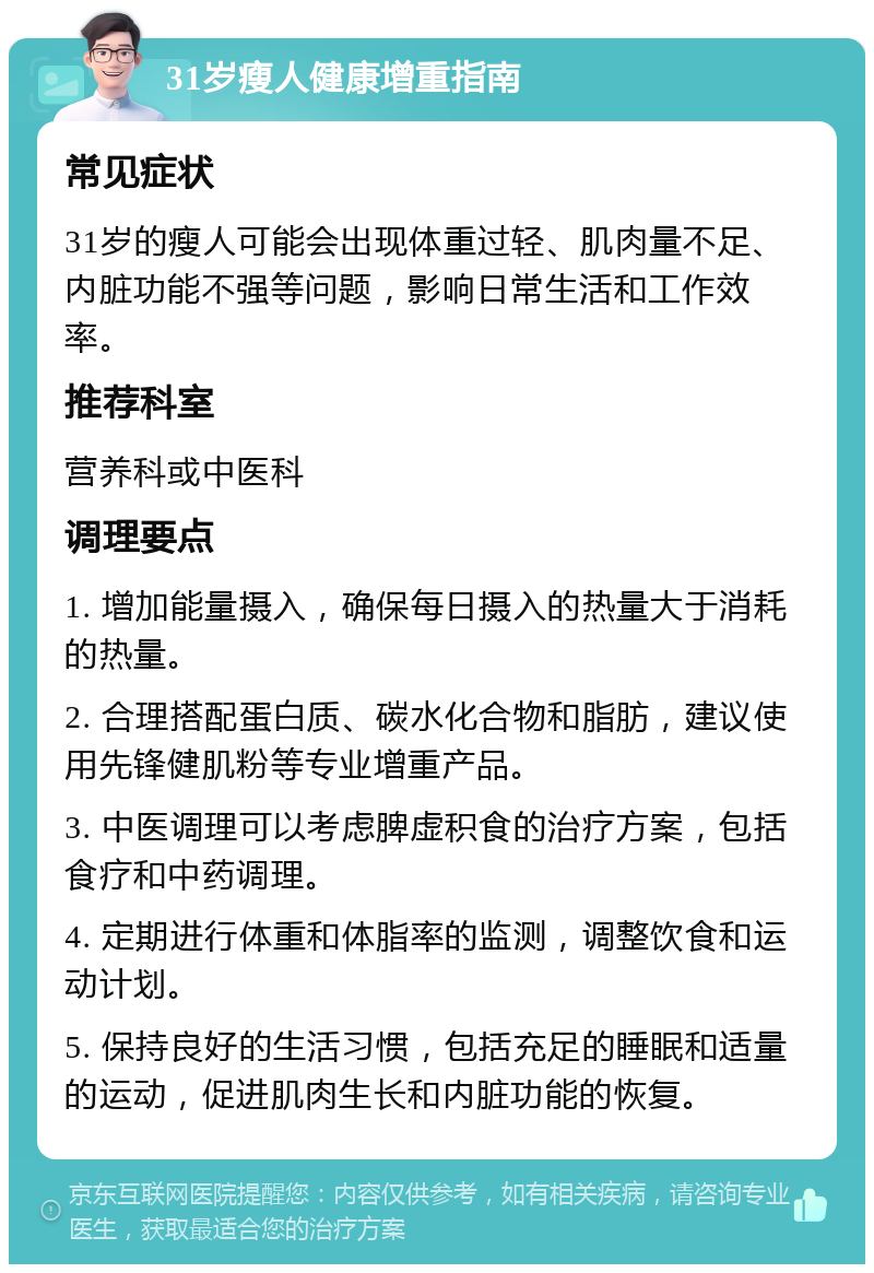 31岁瘦人健康增重指南 常见症状 31岁的瘦人可能会出现体重过轻、肌肉量不足、内脏功能不强等问题，影响日常生活和工作效率。 推荐科室 营养科或中医科 调理要点 1. 增加能量摄入，确保每日摄入的热量大于消耗的热量。 2. 合理搭配蛋白质、碳水化合物和脂肪，建议使用先锋健肌粉等专业增重产品。 3. 中医调理可以考虑脾虚积食的治疗方案，包括食疗和中药调理。 4. 定期进行体重和体脂率的监测，调整饮食和运动计划。 5. 保持良好的生活习惯，包括充足的睡眠和适量的运动，促进肌肉生长和内脏功能的恢复。