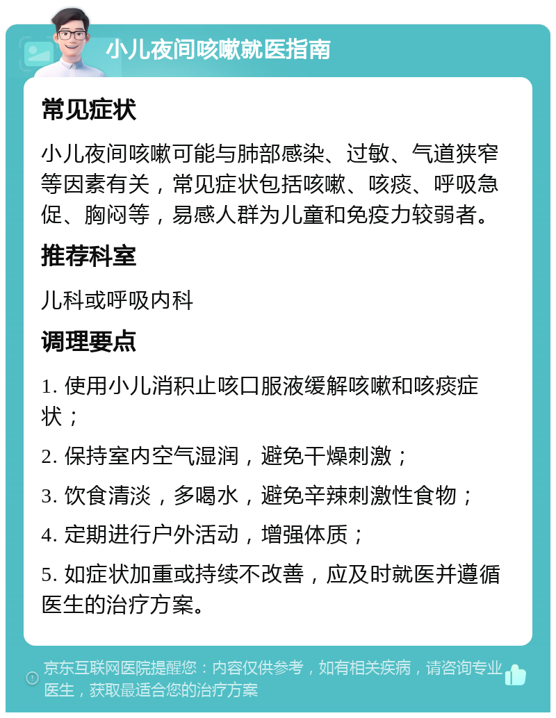 小儿夜间咳嗽就医指南 常见症状 小儿夜间咳嗽可能与肺部感染、过敏、气道狭窄等因素有关，常见症状包括咳嗽、咳痰、呼吸急促、胸闷等，易感人群为儿童和免疫力较弱者。 推荐科室 儿科或呼吸内科 调理要点 1. 使用小儿消积止咳口服液缓解咳嗽和咳痰症状； 2. 保持室内空气湿润，避免干燥刺激； 3. 饮食清淡，多喝水，避免辛辣刺激性食物； 4. 定期进行户外活动，增强体质； 5. 如症状加重或持续不改善，应及时就医并遵循医生的治疗方案。