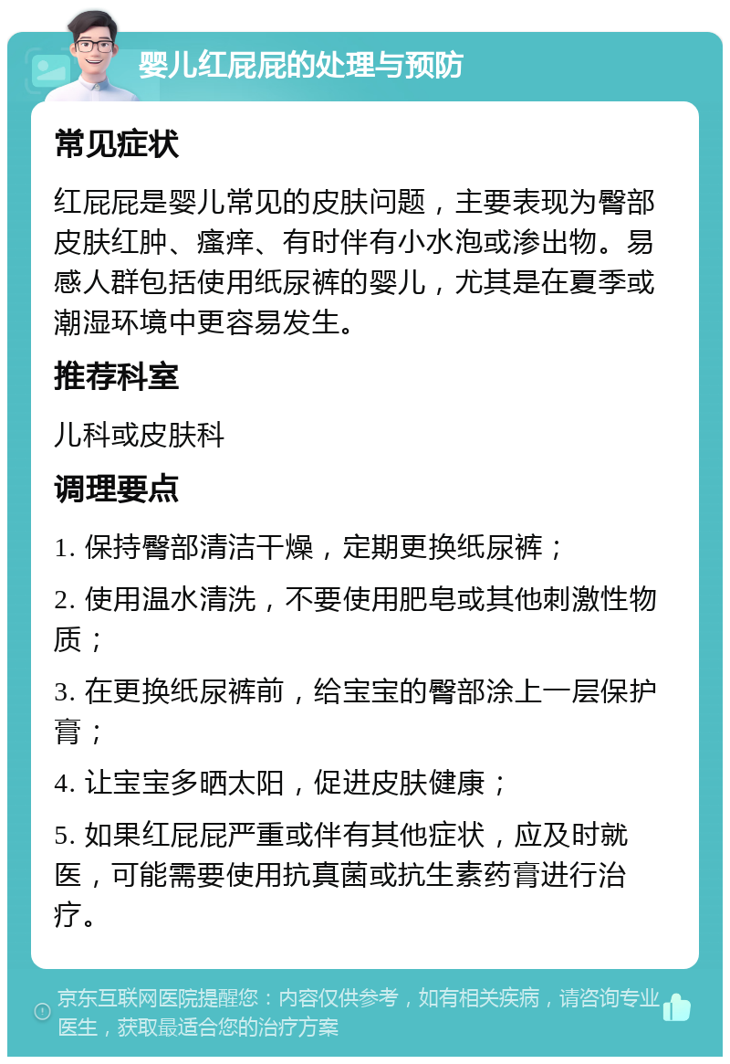 婴儿红屁屁的处理与预防 常见症状 红屁屁是婴儿常见的皮肤问题，主要表现为臀部皮肤红肿、瘙痒、有时伴有小水泡或渗出物。易感人群包括使用纸尿裤的婴儿，尤其是在夏季或潮湿环境中更容易发生。 推荐科室 儿科或皮肤科 调理要点 1. 保持臀部清洁干燥，定期更换纸尿裤； 2. 使用温水清洗，不要使用肥皂或其他刺激性物质； 3. 在更换纸尿裤前，给宝宝的臀部涂上一层保护膏； 4. 让宝宝多晒太阳，促进皮肤健康； 5. 如果红屁屁严重或伴有其他症状，应及时就医，可能需要使用抗真菌或抗生素药膏进行治疗。