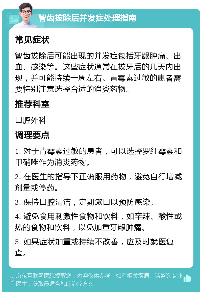 智齿拔除后并发症处理指南 常见症状 智齿拔除后可能出现的并发症包括牙龈肿痛、出血、感染等。这些症状通常在拔牙后的几天内出现，并可能持续一周左右。青霉素过敏的患者需要特别注意选择合适的消炎药物。 推荐科室 口腔外科 调理要点 1. 对于青霉素过敏的患者，可以选择罗红霉素和甲硝唑作为消炎药物。 2. 在医生的指导下正确服用药物，避免自行增减剂量或停药。 3. 保持口腔清洁，定期漱口以预防感染。 4. 避免食用刺激性食物和饮料，如辛辣、酸性或热的食物和饮料，以免加重牙龈肿痛。 5. 如果症状加重或持续不改善，应及时就医复查。