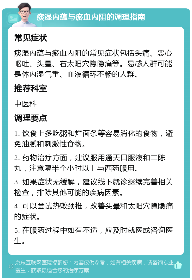 痰湿内蕴与瘀血内阻的调理指南 常见症状 痰湿内蕴与瘀血内阻的常见症状包括头痛、恶心呕吐、头晕、右太阳穴隐隐痛等。易感人群可能是体内湿气重、血液循环不畅的人群。 推荐科室 中医科 调理要点 1. 饮食上多吃粥和烂面条等容易消化的食物，避免油腻和刺激性食物。 2. 药物治疗方面，建议服用通天口服液和二陈丸，注意隔半个小时以上与西药服用。 3. 如果症状无缓解，建议线下就诊继续完善相关检查，排除其他可能的疾病因素。 4. 可以尝试热敷颈椎，改善头晕和太阳穴隐隐痛的症状。 5. 在服药过程中如有不适，应及时就医或咨询医生。