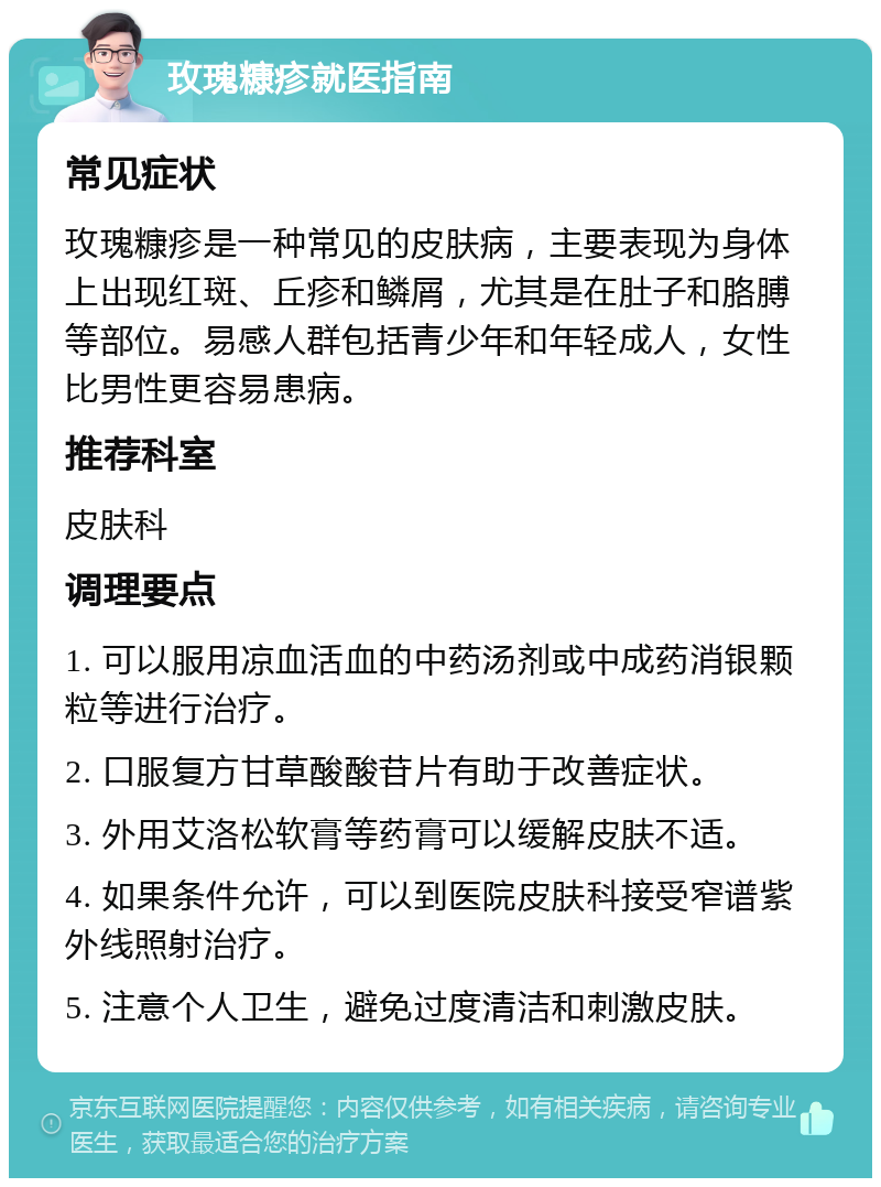 玫瑰糠疹就医指南 常见症状 玫瑰糠疹是一种常见的皮肤病，主要表现为身体上出现红斑、丘疹和鳞屑，尤其是在肚子和胳膊等部位。易感人群包括青少年和年轻成人，女性比男性更容易患病。 推荐科室 皮肤科 调理要点 1. 可以服用凉血活血的中药汤剂或中成药消银颗粒等进行治疗。 2. 口服复方甘草酸酸苷片有助于改善症状。 3. 外用艾洛松软膏等药膏可以缓解皮肤不适。 4. 如果条件允许，可以到医院皮肤科接受窄谱紫外线照射治疗。 5. 注意个人卫生，避免过度清洁和刺激皮肤。